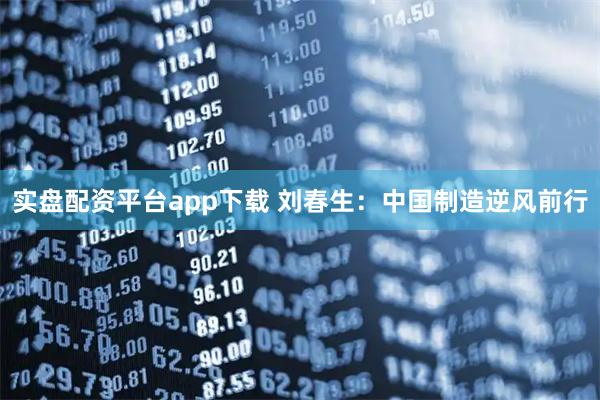 实盘配资平台app下载 刘春生：中国制造逆风前行