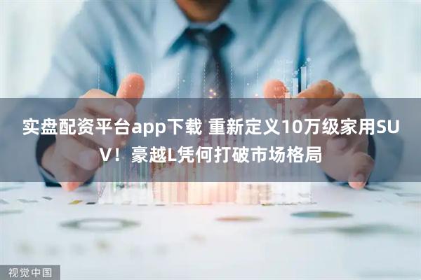 实盘配资平台app下载 重新定义10万级家用SUV！豪越L凭何打破市场格局