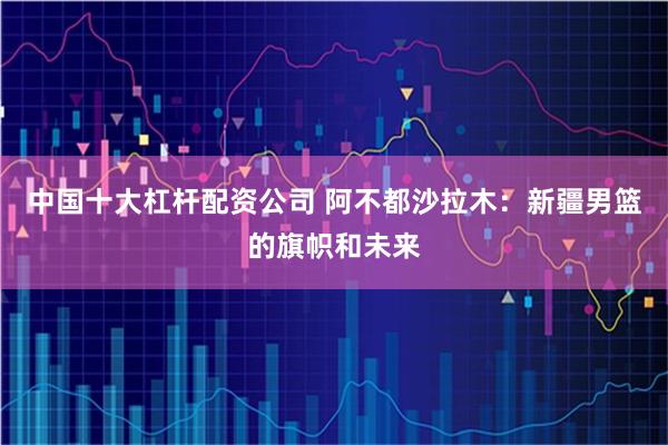 中国十大杠杆配资公司 阿不都沙拉木：新疆男篮的旗帜和未来