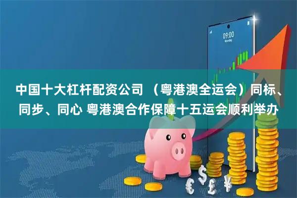 中国十大杠杆配资公司 （粤港澳全运会）同标、同步、同心 粤港澳合作保障十五运会顺利举办