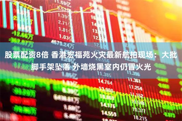股票配资8倍 香港宏福苑火灾最新航拍现场：大批脚手架坠落 外墙烧黑室内仍冒火光