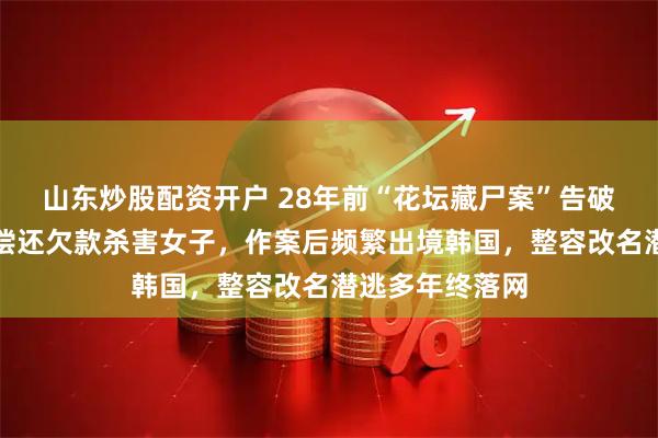 山东炒股配资开户 28年前“花坛藏尸案”告破，凶手因无力偿还欠款杀害女子，作案后频繁出境韩国，整容改名潜逃多年终落网