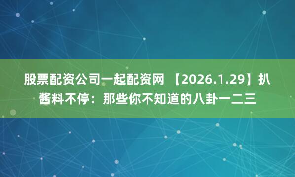 股票配资公司一起配资网 【2026.1.29】扒酱料不停：那些你不知道的八卦一二三