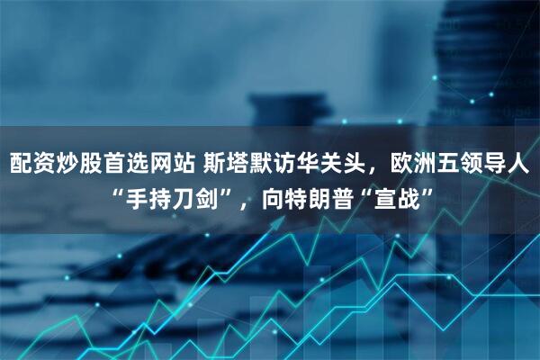 配资炒股首选网站 斯塔默访华关头，欧洲五领导人“手持刀剑”，向特朗普“宣战”