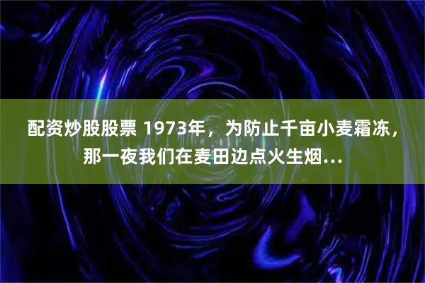 配资炒股股票 1973年，为防止千亩小麦霜冻，那一夜我们在麦田边点火生烟…