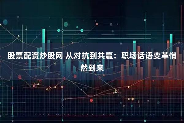 股票配资炒股网 从对抗到共赢：职场话语变革悄然到来